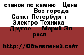 станок по камню › Цена ­ 29 000 - Все города, Санкт-Петербург г. Электро-Техника » Другое   . Марий Эл респ.